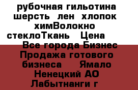 рубочная гильотина шерсть, лен, хлопок, химВолокно, стеклоТкань › Цена ­ 1 000 - Все города Бизнес » Продажа готового бизнеса   . Ямало-Ненецкий АО,Лабытнанги г.